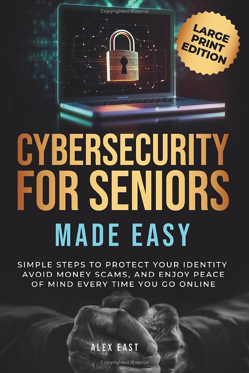 Cybersecurity for Seniors Made Easy: Simple Steps to Protect Your Identity, Avoid Money Scams, and Enjoy Peace of Mind Every Time You Go Online